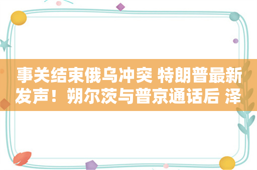 事关结束俄乌冲突 特朗普最新发声！朔尔茨与普京通话后 泽连斯基：你打开了“潘多拉魔盒”