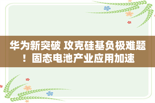 华为新突破 攻克硅基负极难题！固态电池产业应用加速