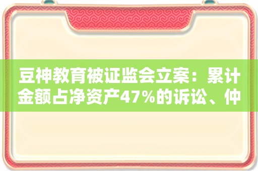 豆神教育被证监会立案：累计金额占净资产47%的诉讼、仲裁事项未及时披露