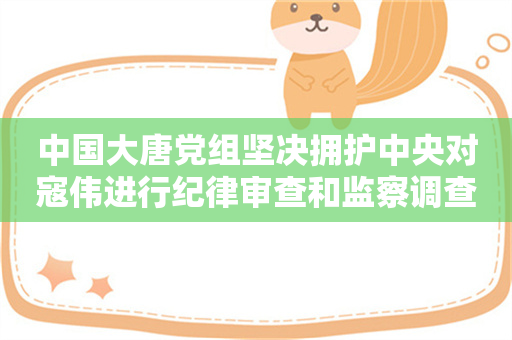 中国大唐党组坚决拥护中央对寇伟进行纪律审查和监察调查的决定