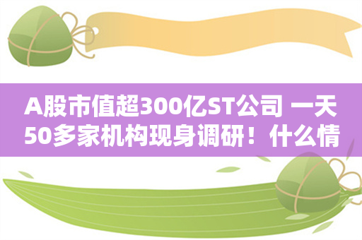 A股市值超300亿ST公司 一天50多家机构现身调研！什么情况？