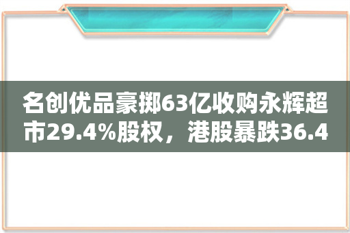 名创优品豪掷63亿收购永辉超市29.4%股权，港股暴跌36.47%揭秘！