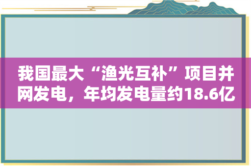 我国最大“渔光互补”项目并网发电，年均发电量约18.6亿千瓦时