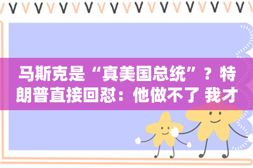 马斯克是“真美国总统”？特朗普直接回怼：他做不了 我才是！