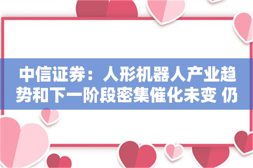 中信证券：人形机器人产业趋势和下一阶段密集催化未变 仍然坚定看好