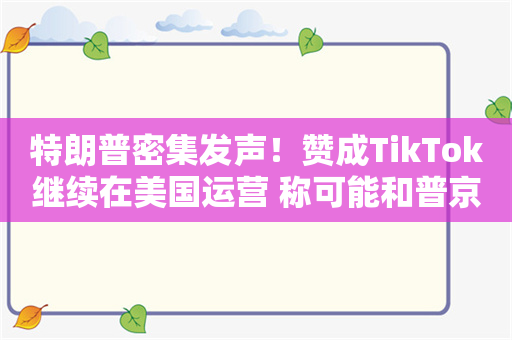 特朗普密集发声！赞成TikTok继续在美国运营 称可能和普京会面！