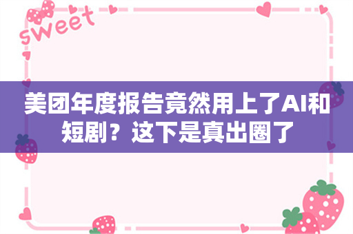 美团年度报告竟然用上了AI和短剧？这下是真出圈了