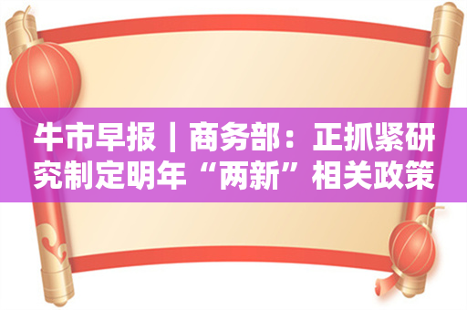 牛市早报｜商务部：正抓紧研究制定明年“两新”相关政策