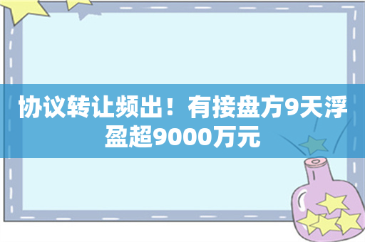 协议转让频出！有接盘方9天浮盈超9000万元