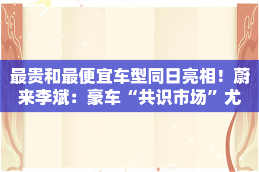 最贵和最便宜车型同日亮相！蔚来李斌：豪车“共识市场”尤为重要