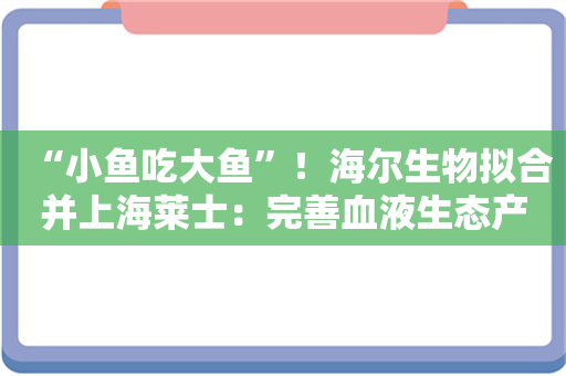 “小鱼吃大鱼”！海尔生物拟合并上海莱士：完善血液生态产业链布局