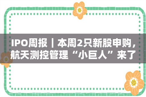 IPO周报｜本周2只新股申购，航天测控管理“小巨人”来了