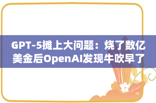 GPT-5摊上大问题：烧了数亿美金后OpenAI发现牛吹早了