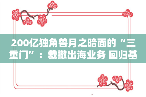 200亿独角兽月之暗面的“三重门”：裁撤出海业务 回归基础模型开发 陷老股东仲裁疑云