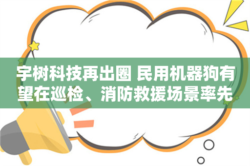 宇树科技再出圈 民用机器狗有望在巡检、消防救援场景率先放量