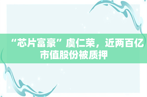 “芯片富豪”虞仁荣，近两百亿市值股份被质押