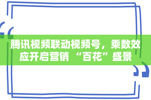 腾讯视频联动视频号，乘数效应开启营销 “百花”盛景