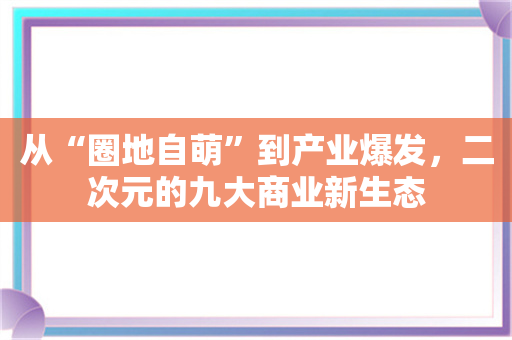 从“圈地自萌”到产业爆发，二次元的九大商业新生态