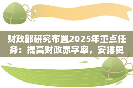 财政部研究布置2025年重点任务：提高财政赤字率，安排更大规模政府债券