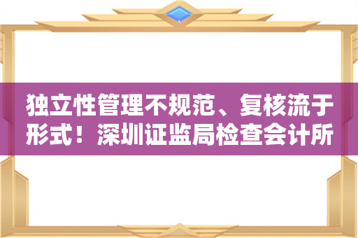 独立性管理不规范、复核流于形式！深圳证监局检查会计所发现七大问题