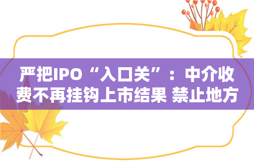 严把IPO“入口关”：中介收费不再挂钩上市结果 禁止地方政府对上市奖励