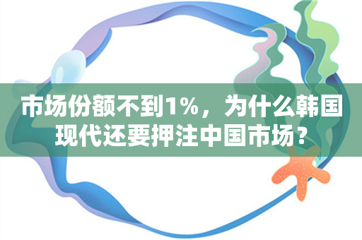 市场份额不到1%，为什么韩国现代还要押注中国市场？