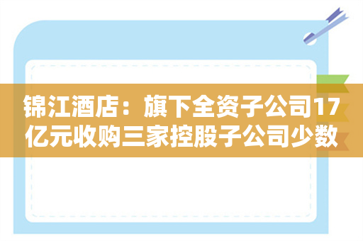 锦江酒店：旗下全资子公司17亿元收购三家控股子公司少数股东股权