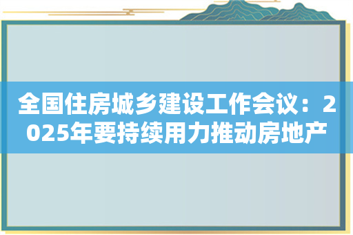 全国住房城乡建设工作会议：2025年要持续用力推动房地产市场止跌回稳