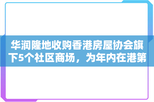 华润隆地收购香港房屋协会旗下5个社区商场，为年内在港第三笔资产收购