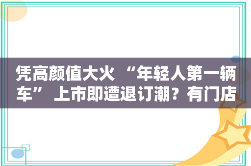 凭高颜值大火 “年轻人第一辆车” 上市即遭退订潮？有门店一半订单被退