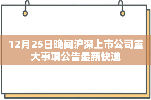 12月25日晚间沪深上市公司重大事项公告最新快递