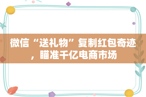 微信“送礼物”复制红包奇迹，瞄准千亿电商市场