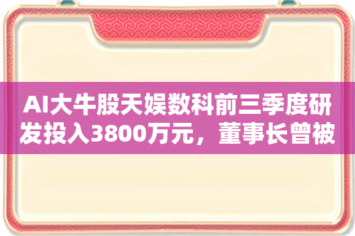 AI大牛股天娱数科前三季度研发投入3800万元，董事长曾被调查留置