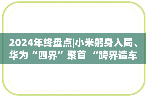 2024年终盘点|小米躬身入局、华为“四界”聚首 “跨界造车1.0”谁是“王者”？