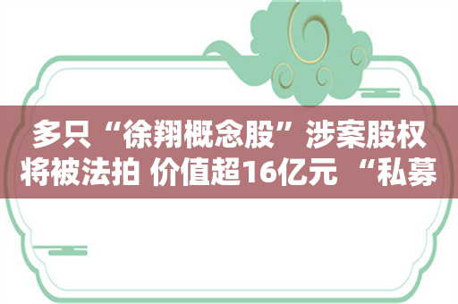 多只“徐翔概念股”涉案股权将被法拍 价值超16亿元 “私募一哥”持股10年或仍浮亏