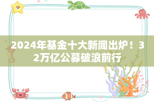 2024年基金十大新闻出炉！32万亿公募破浪前行