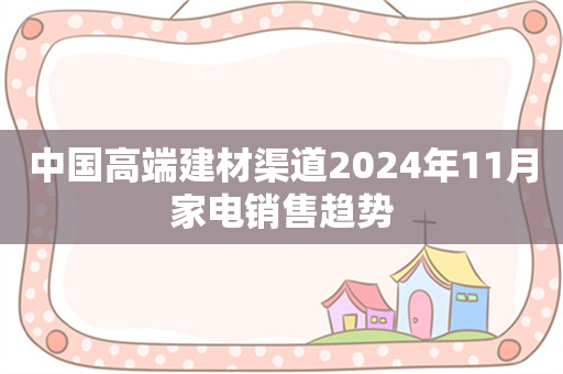 中国高端建材渠道2024年11月家电销售趋势