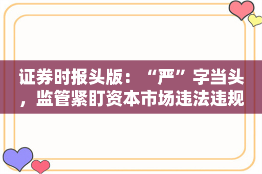 证券时报头版：“严”字当头，监管紧盯资本市场违法违规立体化追责