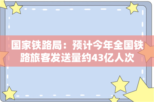 国家铁路局：预计今年全国铁路旅客发送量约43亿人次