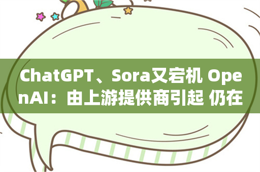 ChatGPT、Sora又宕机 OpenAI：由上游提供商引起 仍在修复