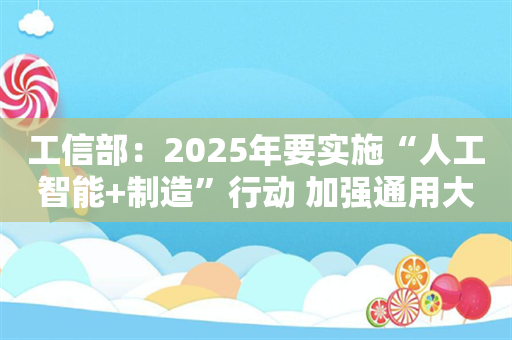 工信部：2025年要实施“人工智能+制造”行动 加强通用大模型和行业大模型研发布局和重点场景应用