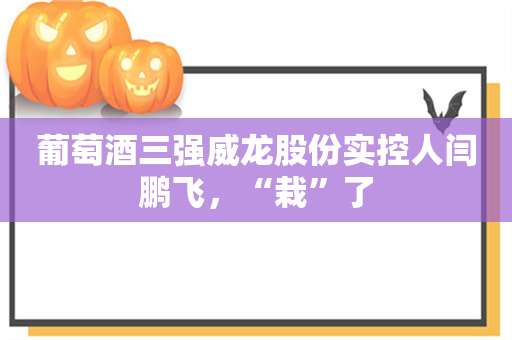 葡萄酒三强威龙股份实控人闫鹏飞，“栽”了