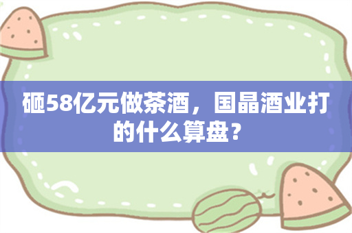 砸58亿元做茶酒，国晶酒业打的什么算盘？