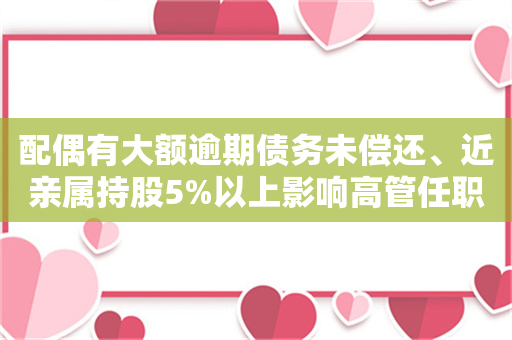 配偶有大额逾期债务未偿还、近亲属持股5%以上影响高管任职！ 董事高管任职新规来了