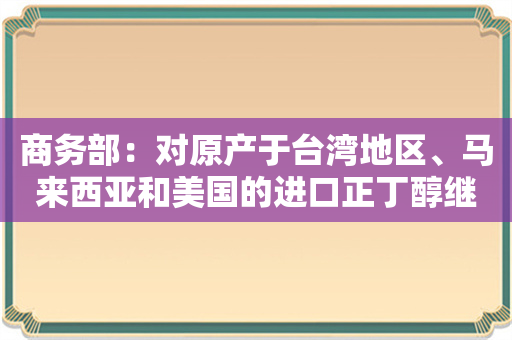 商务部：对原产于台湾地区、马来西亚和美国的进口正丁醇继续征收反倾销税