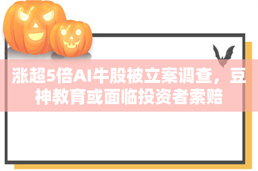 涨超5倍AI牛股被立案调查，豆神教育或面临投资者索赔