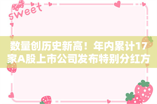 数量创历史新高！年内累计17家A股上市公司发布特别分红方案 宁德时代、云南白药等行业龙头在列