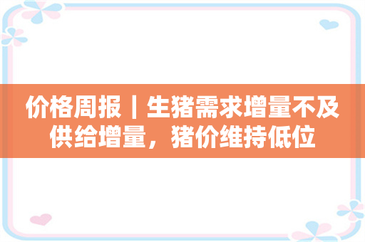 价格周报｜生猪需求增量不及供给增量，猪价维持低位