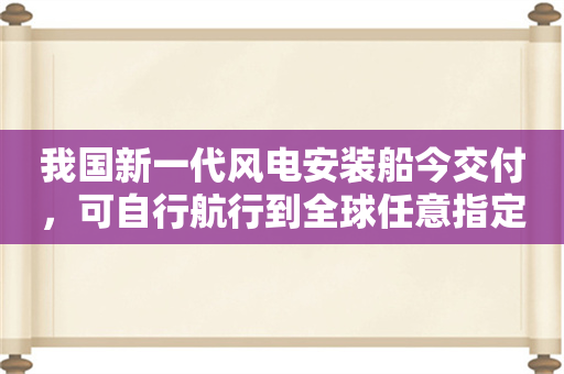 我国新一代风电安装船今交付，可自行航行到全球任意指定作业地点