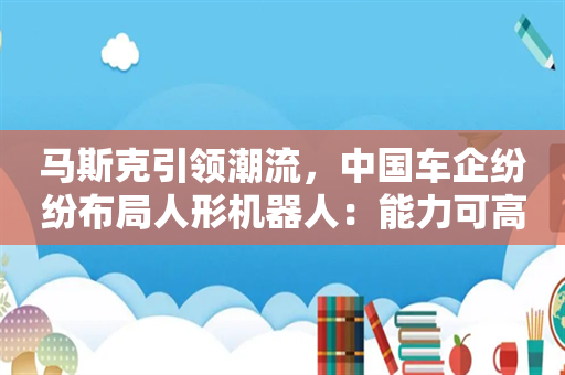 马斯克引领潮流，中国车企纷纷布局人形机器人：能力可高度复用